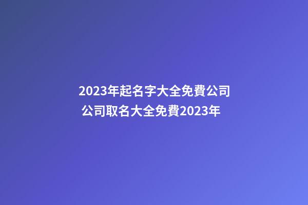 2023年起名字大全免費公司 公司取名大全免費2023年